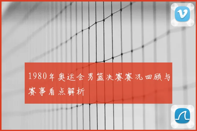 1980年奥运会男篮决赛赛况回顾与赛事看点解析