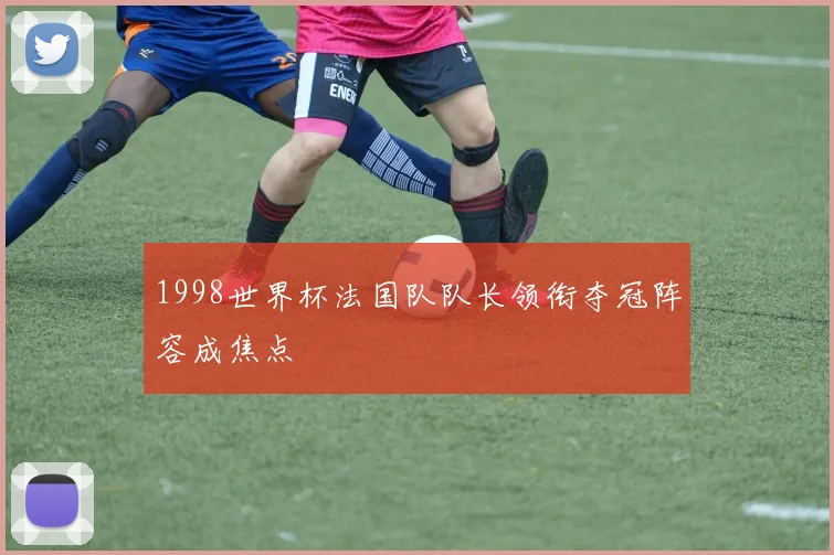 1998世界杯法国队队长领衔夺冠阵容成焦点