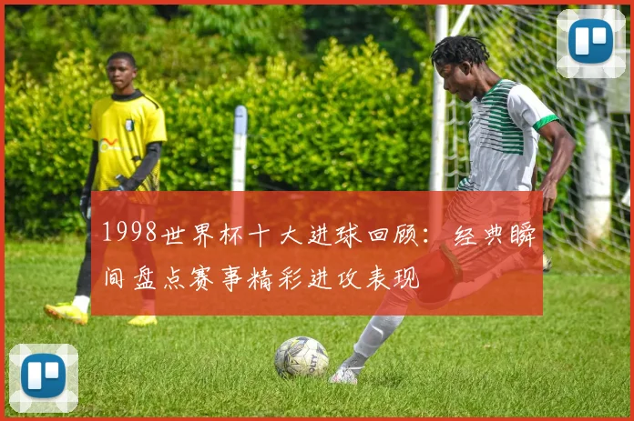 1998世界杯十大进球回顾：经典瞬间盘点赛事精彩进攻表现